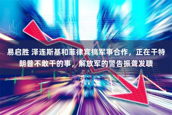 易启胜 泽连斯基和菲律宾搞军事合作，正在干特朗普不敢干的事，解放军的警告振聋发聩