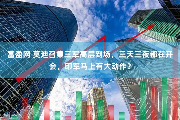 富盈网 莫迪召集三军高层到场，三天三夜都在开会，印军马上有大动作？