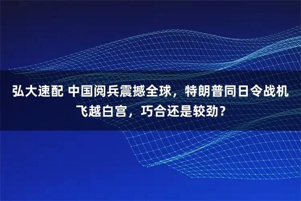 弘大速配 中国阅兵震撼全球，特朗普同日令战机飞越白宫，巧合还是较劲？