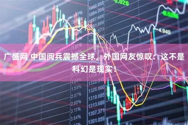 广盛网 中国阅兵震撼全球，外国网友惊叹：这不是科幻是现实！