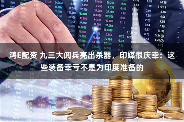 鸿E配资 九三大阅兵亮出杀器，印媒很庆幸：这些装备幸亏不是为印度准备的