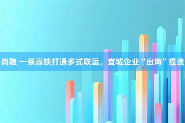 尚融 一条高铁打通多式联运，宜城企业“出海”提速