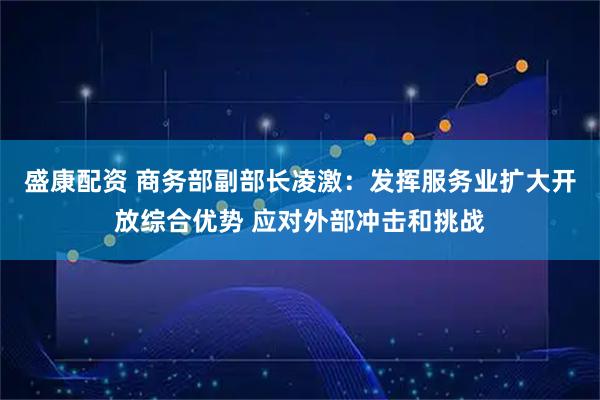 盛康配资 商务部副部长凌激：发挥服务业扩大开放综合优势 应对外部冲击和挑战