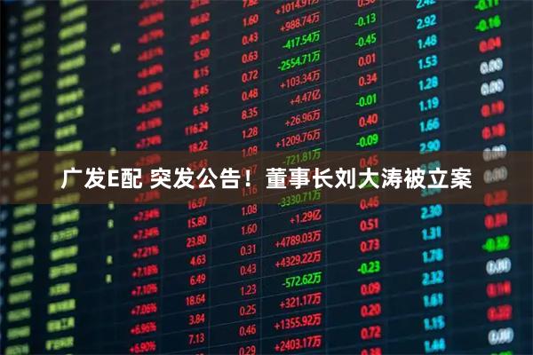 广发E配 突发公告！董事长刘大涛被立案