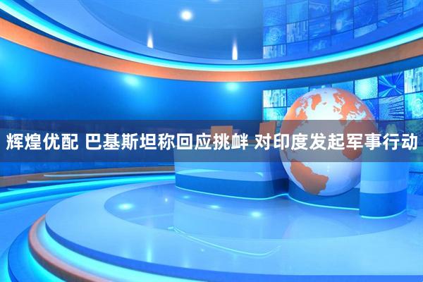辉煌优配 巴基斯坦称回应挑衅 对印度发起军事行动