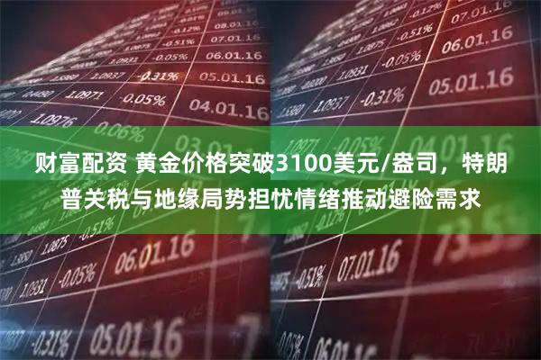 财富配资 黄金价格突破3100美元/盎司，特朗普关税与地缘局势担忧情绪推动避险需求