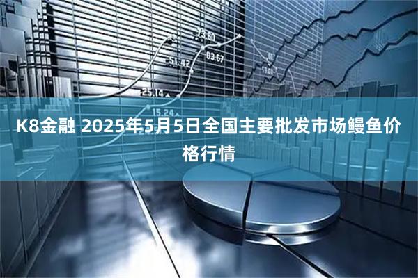 K8金融 2025年5月5日全国主要批发市场鳗鱼价格行情