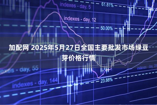 加配网 2025年5月27日全国主要批发市场绿豆芽价格行情