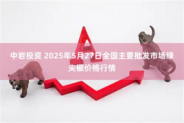 中岩投资 2025年5月27日全国主要批发市场绿尖椒价格行情