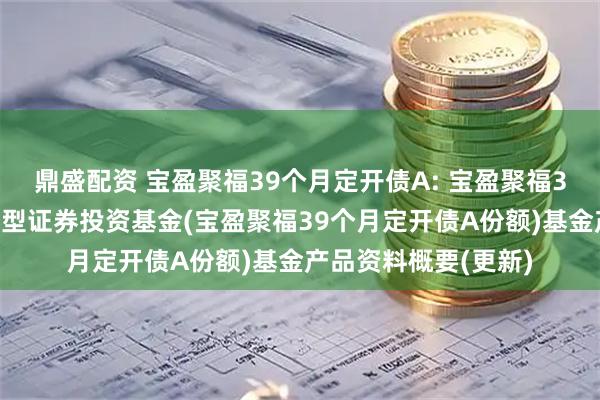 鼎盛配资 宝盈聚福39个月定开债A: 宝盈聚福39个月定期开放债券型证券投资基金(宝盈聚福39个月定开债A份额)基金产品资料概要(更新)