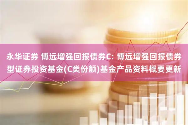 永华证券 博远增强回报债券C: 博远增强回报债券型证券投资基金(C类份额)基金产品资料概要更新