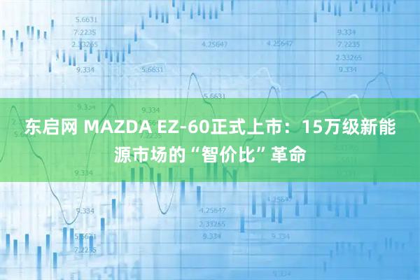 东启网 MAZDA EZ-60正式上市：15万级新能源市场的“智价比”革命
