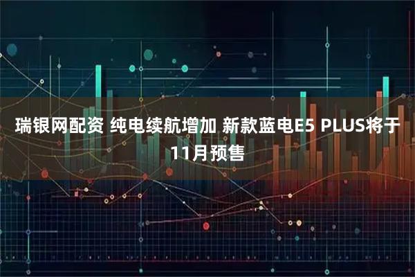 瑞银网配资 纯电续航增加 新款蓝电E5 PLUS将于11月预售