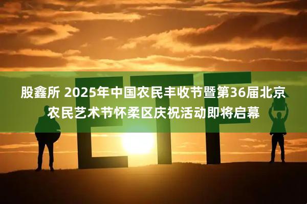 股鑫所 2025年中国农民丰收节暨第36届北京农民艺术节怀柔区庆祝活动即将启幕