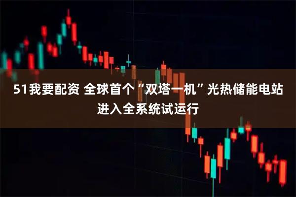 51我要配资 全球首个“双塔一机”光热储能电站进入全系统试运行