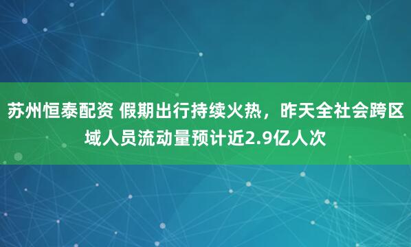 苏州恒泰配资 假期出行持续火热，昨天全社会跨区域人员流动量预计近2.9亿人次