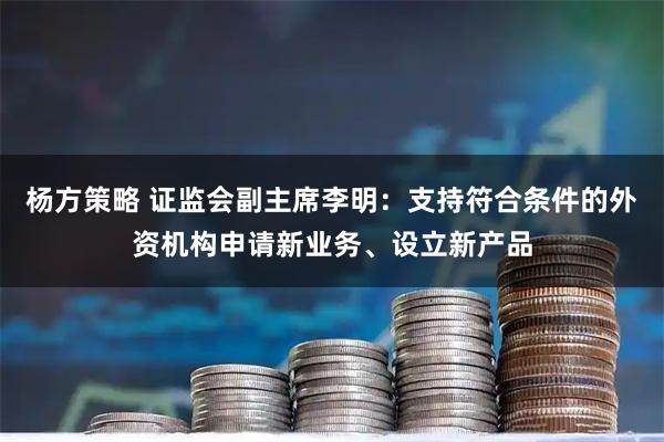 杨方策略 证监会副主席李明：支持符合条件的外资机构申请新业务、设立新产品
