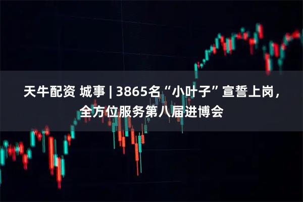 天牛配资 城事 | 3865名“小叶子”宣誓上岗，全方位服务第八届进博会