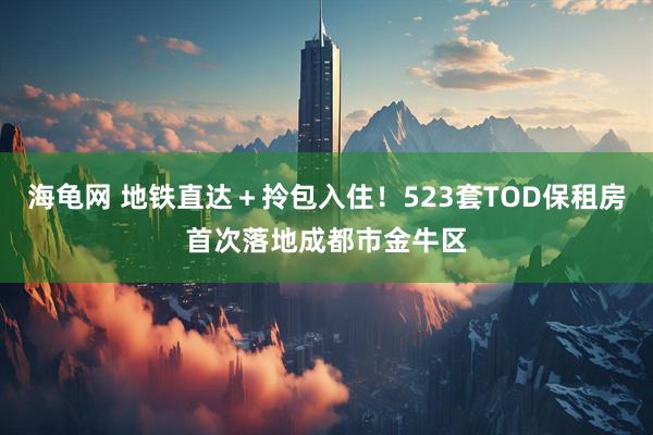 海龟网 地铁直达＋拎包入住！523套TOD保租房首次落地成都市金牛区