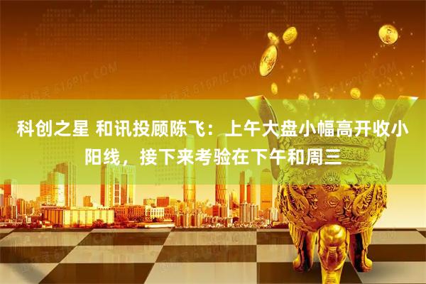 科创之星 和讯投顾陈飞：上午大盘小幅高开收小阳线，接下来考验在下午和周三