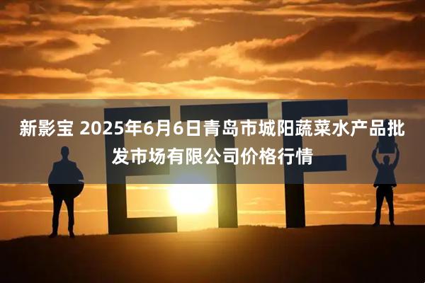 新影宝 2025年6月6日青岛市城阳蔬菜水产品批发市场有限公司价格行情