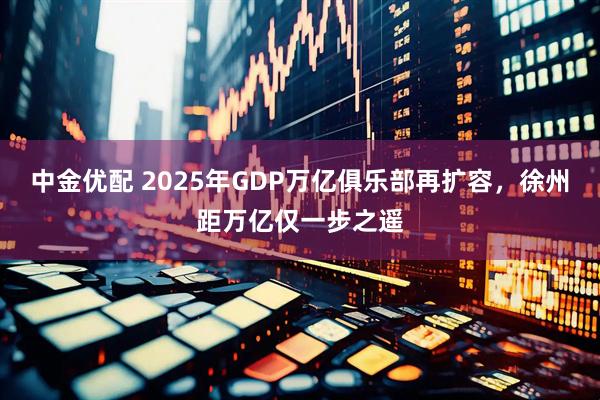 中金优配 2025年GDP万亿俱乐部再扩容，徐州距万亿仅一步之遥