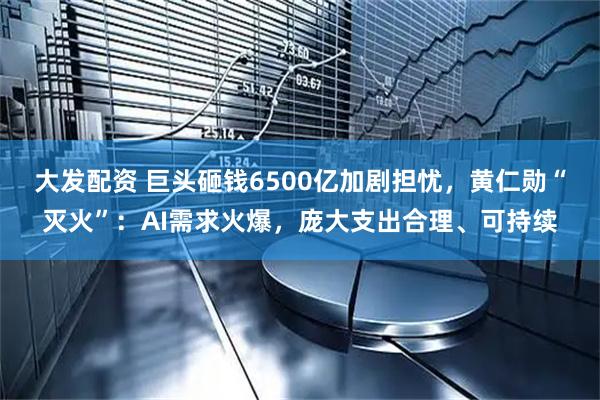 大发配资 巨头砸钱6500亿加剧担忧，黄仁勋“灭火”：AI需求火爆，庞大支出合理、可持续