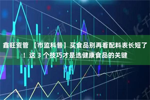 鑫旺资管 【市监科普】买食品别再看配料表长短了！这 3 个技巧才是选健康食品的关键