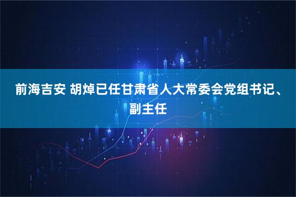 前海吉安 胡焯已任甘肃省人大常委会党组书记、副主任