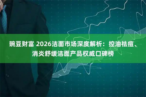 豌豆财富 2026洁面市场深度解析：控油祛痘、消炎舒缓洁面产品权威口碑榜