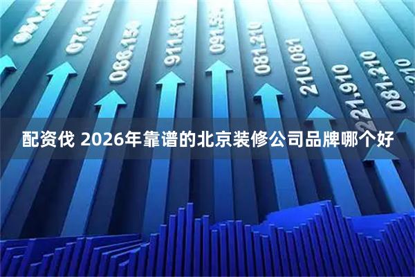 配资伐 2026年靠谱的北京装修公司品牌哪个好