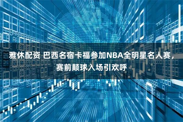 雅休配资 巴西名宿卡福参加NBA全明星名人赛，赛前颠球入场引欢呼