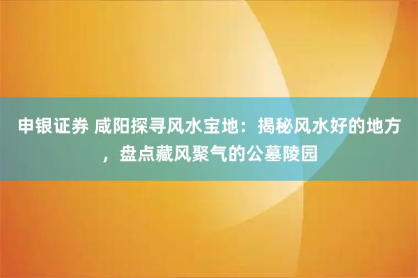 申银证券 咸阳探寻风水宝地：揭秘风水好的地方，盘点藏风聚气的公墓陵园