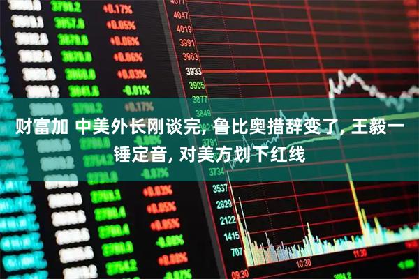 财富加 中美外长刚谈完, 鲁比奥措辞变了, 王毅一锤定音, 对美方划下红线