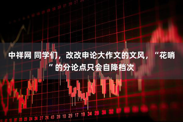 中祥网 同学们，改改申论大作文的文风，“花哨”的分论点只会自降档次
