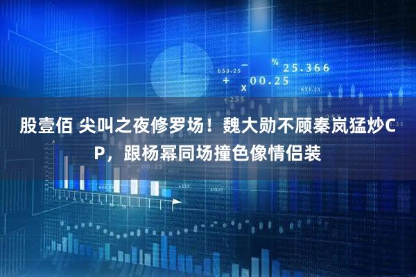 股壹佰 尖叫之夜修罗场！魏大勋不顾秦岚猛炒CP，跟杨幂同场撞色像情侣装