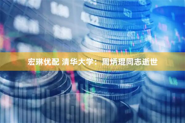 宏琳优配 清华大学：周炳琨同志逝世