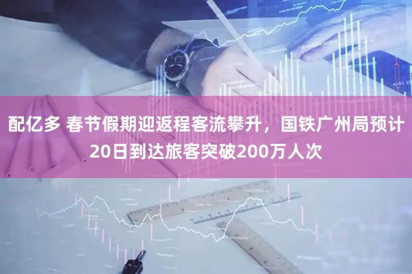配亿多 春节假期迎返程客流攀升，国铁广州局预计20日到达旅客突破200万人次