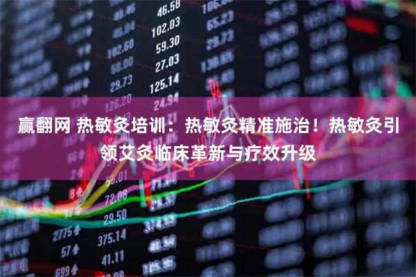 赢翻网 热敏灸培训：热敏灸精准施治！热敏灸引领艾灸临床革新与疗效升级