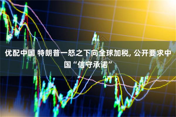 优配中国 特朗普一怒之下向全球加税, 公开要求中国“信守承诺”