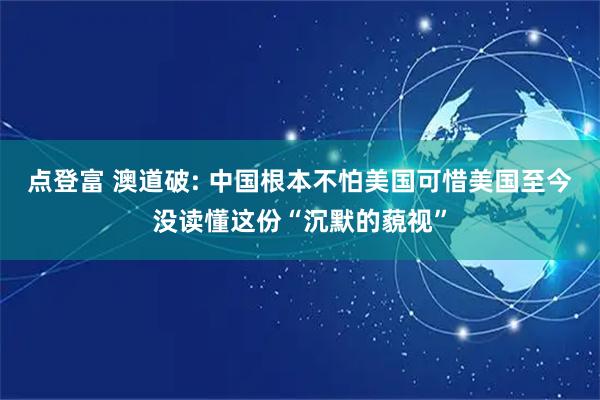 点登富 澳道破: 中国根本不怕美国可惜美国至今没读懂这份“沉默的藐视”