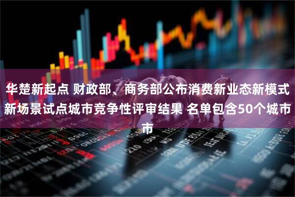 华楚新起点 财政部、商务部公布消费新业态新模式新场景试点城市竞争性评审结果 名单包含50个城市