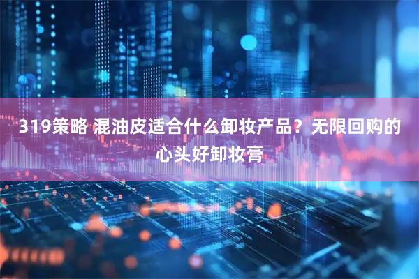 319策略 混油皮适合什么卸妆产品？无限回购的心头好卸妆膏