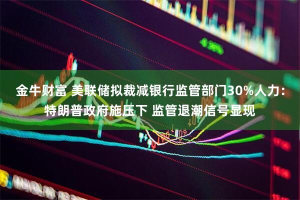 金牛财富 美联储拟裁减银行监管部门30%人力：特朗普政府施压下 监管退潮信号显现