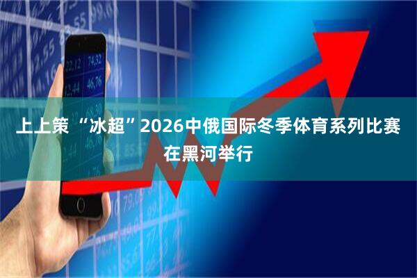 上上策 “冰超”2026中俄国际冬季体育系列比赛在黑河举行