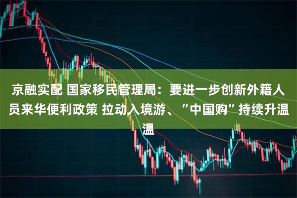 京融实配 国家移民管理局：要进一步创新外籍人员来华便利政策 拉动入境游、“中国购”持续升温