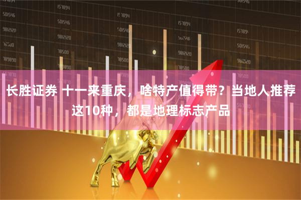 长胜证券 十一来重庆，啥特产值得带？当地人推荐这10种，都是地理标志产品