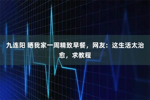 九连阳 晒我家一周精致早餐，网友：这生活太治愈，求教程
