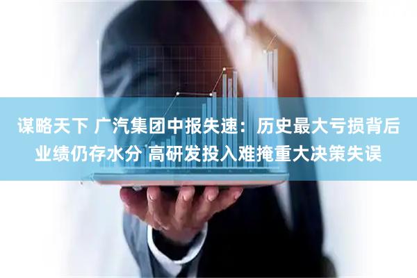 谋略天下 广汽集团中报失速：历史最大亏损背后业绩仍存水分 高研发投入难掩重大决策失误