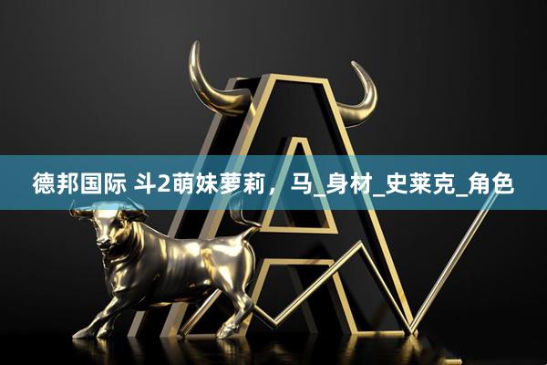 德邦国际 斗2萌妹萝莉，马_身材_史莱克_角色